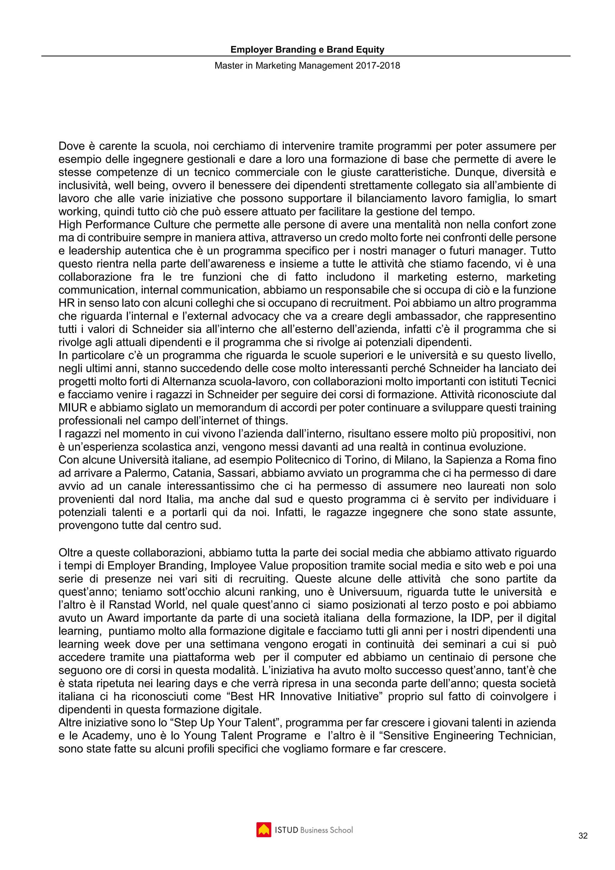 Employer Branding e Brand Equity
Master in Marketing Management 2017-2018
32
Dove è carente la scuola, noi cerchiamo di intervenire tramite programmi per poter assumere per
esempio delle ingegnere gestionali e dare a loro una formazione di base che permette di avere le
stesse competenze di un tecnico commerciale con le giuste caratteristiche. Dunque, diversità e
inclusività, well being, ovvero il benessere dei dipendenti strettamente collegato sia all’ambiente di
lavoro che alle varie iniziative che possono supportare il bilanciamento lavoro famiglia, lo smart
working, quindi tutto ciò che può essere attuato per facilitare la gestione del tempo.
High Performance Culture che permette alle persone di avere una mentalità non nella confort zone
ma di contribuire sempre in maniera attiva, attraverso un credo molto forte nei confronti delle persone
e leadership autentica che è un programma specifico per i nostri manager o futuri manager. Tutto
questo rientra nella parte dell’awareness e insieme a tutte le attività che stiamo facendo, vi è una
collaborazione fra le tre funzioni che di fatto includono il marketing esterno, marketing
communication, internal communication, abbiamo un responsabile che si occupa di ciò e la funzione
HR in senso lato con alcuni colleghi che si occupano di recruitment. Poi abbiamo un altro programma
che riguarda l’internal e l’external advocacy che va a creare degli ambassador, che rappresentino
tutti i valori di Schneider sia all’interno che all’esterno dell’azienda, infatti c’è il programma che si
rivolge agli attuali dipendenti e il programma che si rivolge ai potenziali dipendenti.
In particolare c’è un programma che riguarda le scuole superiori e le università e su questo livello,
negli ultimi anni, stanno succedendo delle cose molto interessanti perché Schneider ha lanciato dei
progetti molto forti di Alternanza scuola-lavoro, con collaborazioni molto importanti con istituti Tecnici
e facciamo venire i ragazzi in Schneider per seguire dei corsi di formazione. Attività riconosciute dal
MIUR e abbiamo siglato un memorandum di accordi per poter continuare a sviluppare questi training
professionali nel campo dell’internet of things.
I ragazzi nel momento in cui vivono l’azienda dall’interno, risultano essere molto più propositivi, non
è un’esperienza scolastica anzi, vengono messi davanti ad una realtà in continua evoluzione.
Con alcune Università italiane, ad esempio Politecnico di Torino, di Milano, la Sapienza a Roma fino
ad arrivare a Palermo, Catania, Sassari, abbiamo avviato un programma che ci ha permesso di dare
avvio ad un canale interessantissimo che ci ha permesso di assumere neo laureati non solo
provenienti dal nord Italia, ma anche dal sud e questo programma ci è servito per individuare i
potenziali talenti e a portarli qui da noi. Infatti, le ragazze ingegnere che sono state assunte,
provengono tutte dal centro sud.
Oltre a queste collaborazioni, abbiamo tutta la parte dei social media che abbiamo attivato riguardo
i tempi di Employer Branding, Imployee Value proposition tramite social media e sito web e poi una
serie di presenze nei vari siti di recruiting. Queste alcune delle attività che sono partite da
quest’anno; teniamo sott’occhio alcuni ranking, uno è Universuum, riguarda tutte le università e
l’altro è il Ranstad World, nel quale quest’anno ci siamo posizionati al terzo posto e poi abbiamo
avuto un Award importante da parte di una società italiana della formazione, la IDP, per il digital
learning, puntiamo molto alla formazione digitale e facciamo tutti gli anni per i nostri dipendenti una
learning week dove per una settimana vengono erogati in continuità dei seminari a cui si può
accedere tramite una piattaforma web per il computer ed abbiamo un centinaio di persone che
seguono ore di corsi in questa modalità. L’iniziativa ha avuto molto successo quest’anno, tant’è che
è stata ripetuta nei learing days e che verrà ripresa in una seconda parte dell’anno; questa società
italiana ci ha riconosciuti come “Best HR Innovative Initiative” proprio sul fatto di coinvolgere i
dipendenti in questa formazione digitale.
Altre iniziative sono lo “Step Up Your Talent”, programma per far crescere i giovani talenti in azienda
e le Academy, uno è lo Young Talent Programe e l’altro è il “Sensitive Engineering Technician,
sono state fatte su alcuni profili specifici che vogliamo formare e far crescere.
 