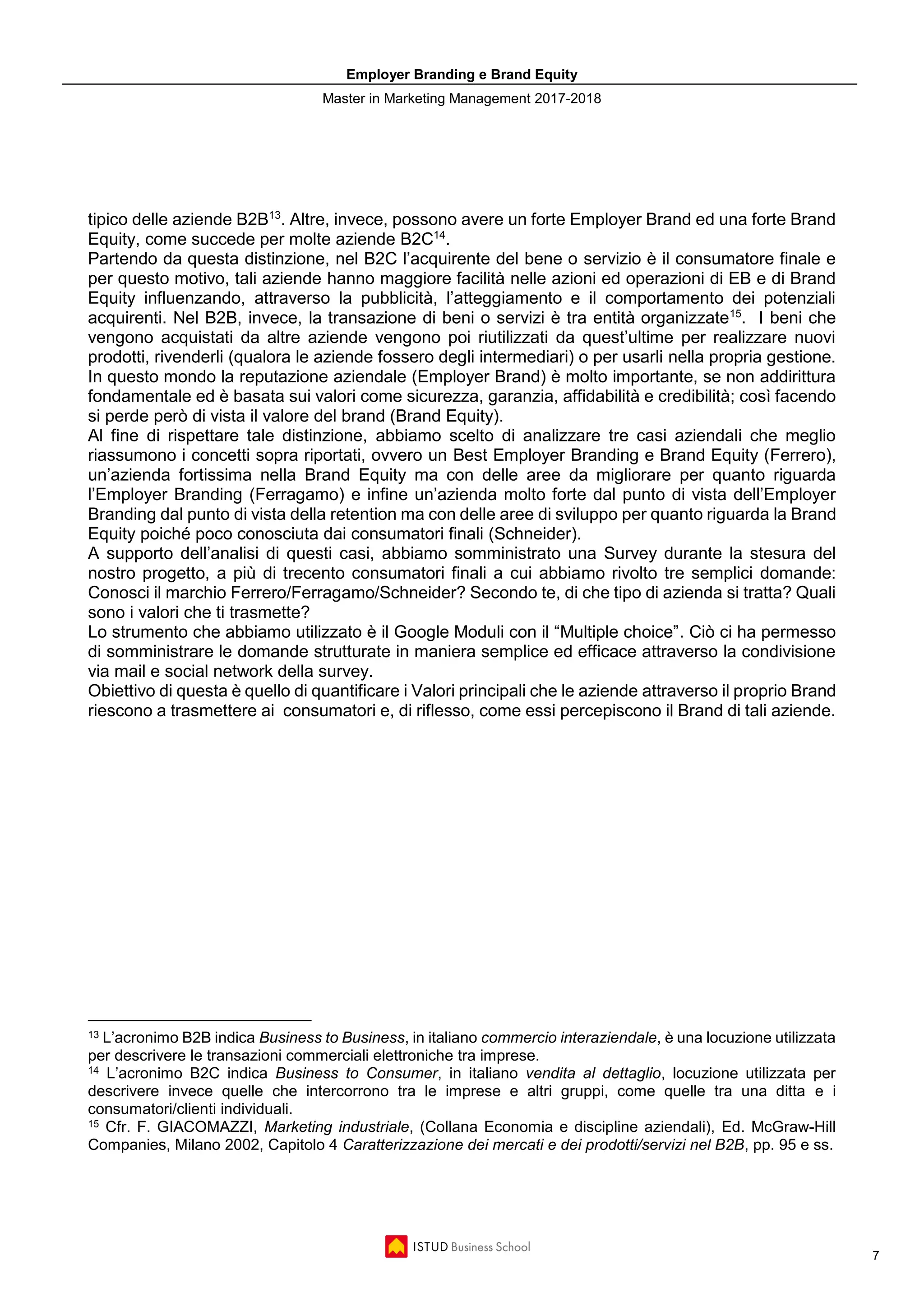 Employer Branding e Brand Equity
Master in Marketing Management 2017-2018
7
tipico delle aziende B2B13
. Altre, invece, possono avere un forte Employer Brand ed una forte Brand
Equity, come succede per molte aziende B2C14
.
Partendo da questa distinzione, nel B2C l’acquirente del bene o servizio è il consumatore finale e
per questo motivo, tali aziende hanno maggiore facilità nelle azioni ed operazioni di EB e di Brand
Equity influenzando, attraverso la pubblicità, l’atteggiamento e il comportamento dei potenziali
acquirenti. Nel B2B, invece, la transazione di beni o servizi è tra entità organizzate15
. I beni che
vengono acquistati da altre aziende vengono poi riutilizzati da quest’ultime per realizzare nuovi
prodotti, rivenderli (qualora le aziende fossero degli intermediari) o per usarli nella propria gestione.
In questo mondo la reputazione aziendale (Employer Brand) è molto importante, se non addirittura
fondamentale ed è basata sui valori come sicurezza, garanzia, affidabilità e credibilità; così facendo
si perde però di vista il valore del brand (Brand Equity).
Al fine di rispettare tale distinzione, abbiamo scelto di analizzare tre casi aziendali che meglio
riassumono i concetti sopra riportati, ovvero un Best Employer Branding e Brand Equity (Ferrero),
un’azienda fortissima nella Brand Equity ma con delle aree da migliorare per quanto riguarda
l’Employer Branding (Ferragamo) e infine un’azienda molto forte dal punto di vista dell’Employer
Branding dal punto di vista della retention ma con delle aree di sviluppo per quanto riguarda la Brand
Equity poiché poco conosciuta dai consumatori finali (Schneider).
A supporto dell’analisi di questi casi, abbiamo somministrato una Survey durante la stesura del
nostro progetto, a più di trecento consumatori finali a cui abbiamo rivolto tre semplici domande:
Conosci il marchio Ferrero/Ferragamo/Schneider? Secondo te, di che tipo di azienda si tratta? Quali
sono i valori che ti trasmette?
Lo strumento che abbiamo utilizzato è il Google Moduli con il “Multiple choice”. Ciò ci ha permesso
di somministrare le domande strutturate in maniera semplice ed efficace attraverso la condivisione
via mail e social network della survey.
Obiettivo di questa è quello di quantificare i Valori principali che le aziende attraverso il proprio Brand
riescono a trasmettere ai consumatori e, di riflesso, come essi percepiscono il Brand di tali aziende.
13 L’acronimo B2B indica Business to Business, in italiano commercio interaziendale, è una locuzione utilizzata
per descrivere le transazioni commerciali elettroniche tra imprese.
14 L’acronimo B2C indica Business to Consumer, in italiano vendita al dettaglio, locuzione utilizzata per
descrivere invece quelle che intercorrono tra le imprese e altri gruppi, come quelle tra una ditta e i
consumatori/clienti individuali.
15 Cfr. F. GIACOMAZZI, Marketing industriale, (Collana Economia e discipline aziendali), Ed. McGraw-Hill
Companies, Milano 2002, Capitolo 4 Caratterizzazione dei mercati e dei prodotti/servizi nel B2B, pp. 95 e ss.
 