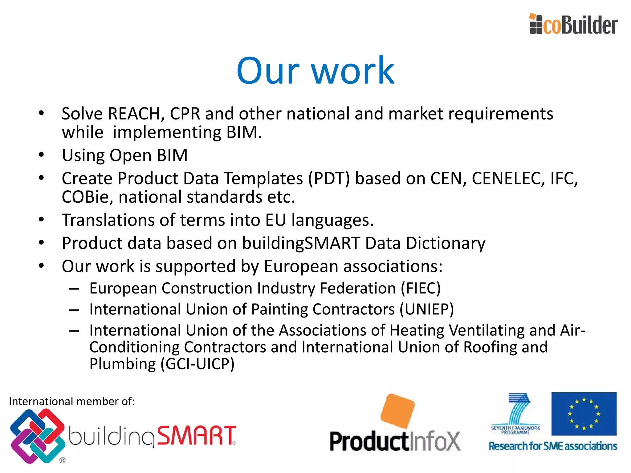 Our work
• Solve REACH, CPR and other national and market requirements
while implementing BIM.
• Using Open BIM
• Create Product Data Templates (PDT) based on CEN, CENELEC, IFC,
COBie, national standards etc.
• Translations of terms into EU languages.
• Product data based on buildingSMART Data Dictionary
• Our work is supported by European associations:
– European Construction Industry Federation (FIEC)
– International Union of Painting Contractors (UNIEP)
– International Union of the Associations of Heating Ventilating and Air-
Conditioning Contractors and International Union of Roofing and
Plumbing (GCI-UICP)
International member of:
 