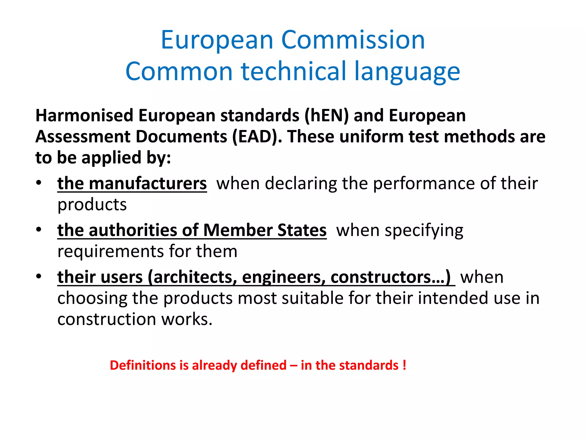 European Commission
Common technical language
Harmonised European standards (hEN) and European
Assessment Documents (EAD). These uniform test methods are
to be applied by:
• the manufacturers when declaring the performance of their
products
• the authorities of Member States when specifying
requirements for them
• their users (architects, engineers, constructors…) when
choosing the products most suitable for their intended use in
construction works.
Definitions is already defined – in the standards !
 