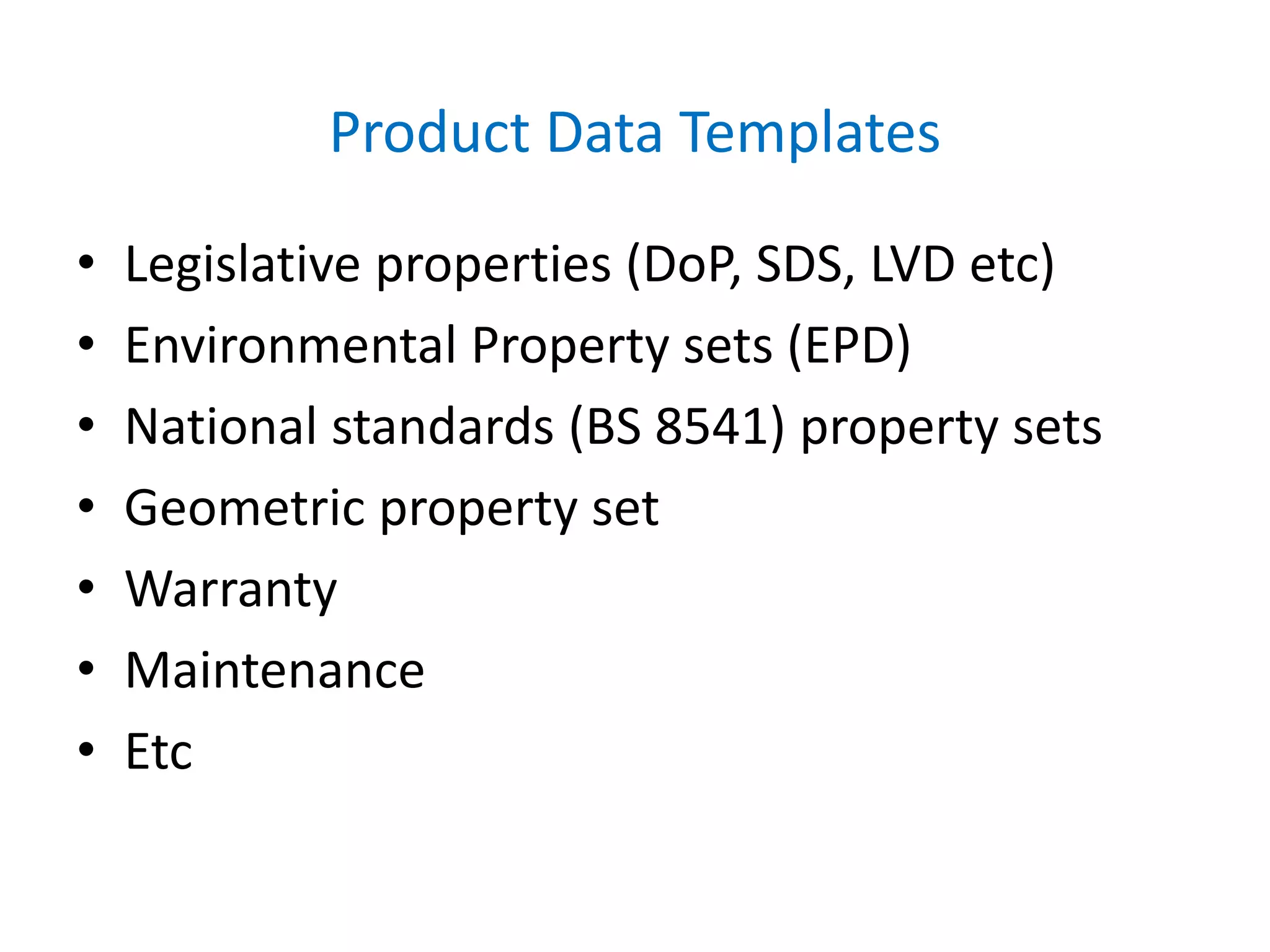 Product Data Templates
• Legislative properties (DoP, SDS, LVD etc)
• Environmental Property sets (EPD)
• National standards (BS 8541) property sets
• Geometric property set
• Warranty
• Maintenance
• Etc
 