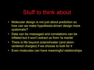 Stuff to think about
• Molecular design is not just about prediction so
how can we make hypothesis-driven design more
systematic?
• Data can be massaged and correlations can be
inflated but it won’t extract us from ‘la merde’
• There is life beyond octanol/water (and atomcentered charges) if we choose to look for it
• Even molecules can have meaningful relationships

 