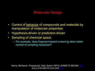 Molecular Design
• Control of behavior of compounds and materials by
manipulation of molecular properties
• Hypothesis-driven or prediction-driven
• Sampling of chemical space
– For example, does fragment-based screening allow better
control of sampling resolution?
Kenny, Montanari, Propopczyk, Sala, Sartori (2013) JCAMD 27:655-664 DOI
Kenny JCIM 2009 49:1234-1244 DOI
 