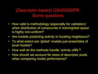 (Descriptor-based) QSAR/QSPR: Some questions 
•How valid is methodology (especially for validation) when distribution of compounds in training/test space is highly non-uniform? 
•Are models predicting activity or locating neighbours? 
•To what extent are ‘global’ models just ensembles of local models? 
•How well do the methods handle ‘activity cliffs’? 
•How should we account for sizes of descriptor pools when comparing model performance?  