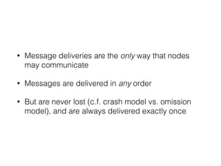 • Message deliveries are the only way that nodes
may communicate
• Messages are delivered in any order
• But are never lost (c.f. crash model vs. omission
model), and are always delivered exactly once
 