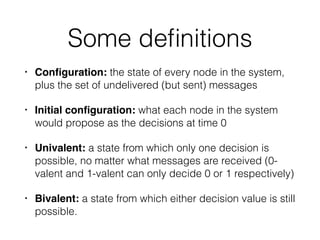 Some deﬁnitions
• Conﬁguration: the state of every node in the system,
plus the set of undelivered (but sent) messages!
• Initial conﬁguration: what each node in the system
would propose as the decisions at time 0
• Univalent: a state from which only one decision is
possible, no matter what messages are received (0-
valent and 1-valent can only decide 0 or 1 respectively)
• Bivalent: a state from which either decision value is still
possible.
 
