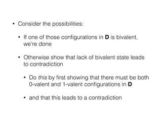 • Consider the possibilities:
• If one of those conﬁgurations in D is bivalent,
we’re done
• Otherwise show that lack of bivalent state leads
to contradiction
• Do this by ﬁrst showing that there must be both
0-valent and 1-valent conﬁgurations in D
• and that this leads to a contradiction
 