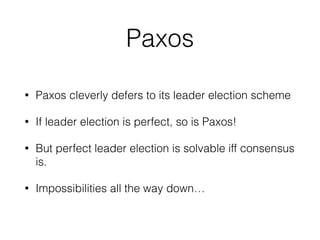 Paxos
• Paxos cleverly defers to its leader election scheme
• If leader election is perfect, so is Paxos!
• But perfect leader election is solvable iff consensus
is.
• Impossibilities all the way down…
 