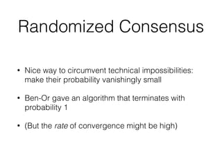 Randomized Consensus
• Nice way to circumvent technical impossibilities:
make their probability vanishingly small
• Ben-Or gave an algorithm that terminates with
probability 1
• (But the rate of convergence might be high)
 