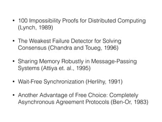 • 100 Impossibility Proofs for Distributed Computing
(Lynch, 1989)
• The Weakest Failure Detector for Solving
Consensus (Chandra and Toueg, 1996)
• Sharing Memory Robustly in Message-Passing
Systems (Attiya et. al., 1995)
• Wait-Free Synchronization (Herlihy, 1991)
• Another Advantage of Free Choice: Completely
Asynchronous Agreement Protocols (Ben-Or, 1983)
 