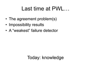 Last time at PWL…
•  The agreement problem(s)
•  Impossibility results
•  A “weakest” failure detector
Today: knowledge	
  
 