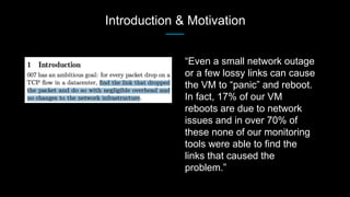 Introduction & Motivation
“Even a small network outage
or a few lossy links can cause
the VM to “panic” and reboot.
In fact, 17% of our VM
reboots are due to network
issues and in over 70% of
these none of our monitoring
tools were able to find the
links that caused the
problem.”
 