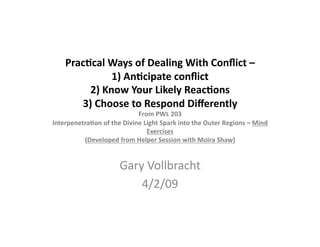 Prac%cal	
  Ways	
  of	
  Dealing	
  With	
  Conﬂict	
  –	
  	
  
1)	
  An%cipate	
  conﬂict	
  	
  
2)	
  Know	
  Your	
  Likely	
  Reac%ons	
  	
  
3)	
  Choose	
  to	
  Respond	
  Diﬀerently	
  
From	
  PWL	
  203	
  	
  
Interpenetra%on	
  of	
  the	
  Divine	
  Light	
  Spark	
  into	
  the	
  Outer	
  Regions	
  –	
  Mind	
  
Exercises	
  
(Developed	
  from	
  Helper	
  Session	
  with	
  Moira	
  Shaw)	
  
Gary	
  Vollbracht	
  
4/2/09	
  
 