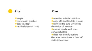 Pros
◉simple
◉common in practice
◉easy to adapt
◉relatively fast
◉sensitive to initial partitions
◉optimal k is difficult to choose
◉restricted to data which has
the notion of a center
◉cannot handle well non-
convex clusters
◉does not identify outliers
(because mean is not a “robust”
statistic function)
Cons
 