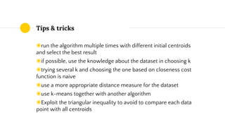 Tips & tricks
◉run the algorithm multiple times with different initial centroids
and select the best result
◉if possible, use the knowledge about the dataset in choosing k
◉trying several k and choosing the one based on closeness cost
function is naive
◉use a more appropriate distance measure for the dataset
◉use k-means together with another algorithm
◉Exploit the triangular inequality to avoid to compare each data
point with all centroids
 