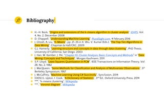 Bibliography
◉ H.-H. Bock, "Origins and extensions of the k-means algorithm in cluster analysis", JEHPS, Vol.
4, No. 2, December 2008
◉ D. Chappell, “Understanding Machine Learning”, PluralSight.com, 4 February 2016
◉ J. Ghosh, A. Liu, "K-Means", pp. 21-35 in X. Wu, V. Kumar (Eds.), "The Top Ten Algorithms in
Data Mining", Chapman & Hall/CRC, 2009
◉ G.J. Hamerly, "Learning structure and concepts in data through data clustering", PhD Thesis,
University of California, San Diego, 2003
◉ J. Han, M. Kamber, J. Pei, "Chapter 10. Cluster Analysis: Basic Concepts and Methods" in "Data
Mining: Concepts and Techniques", Morgan Kaufmann, 2011
◉ S.P. Lloyd, "Least Squares Quantization in PCM", IEEE Transactions on Information Theory, Vol.
28, No. 2, 1982
◉ J. MacQueen, “Some Methods for Classification and Analysis of Multivariate Observations”, 5th
Berkeley Symposium, 1967
◉ J. McCaffrey, "Machine Learning Using C# Succinctly", Syncfusion, 2014
◉ [ODS] G. Upton, I. Cook, “A Dictionary of Statistics”, 3rd Ed., Oxford University Press, 2014
◉ ***, “k-means clustering”, Wikipedia
◉ ***, “Voronoi diagram”, Wikipedia
 