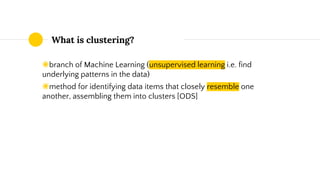 What is clustering?
◉branch of Machine Learning (unsupervised learning i.e. find
underlying patterns in the data)
◉method for identifying data items that closely resemble one
another, assembling them into clusters [ODS]
 
