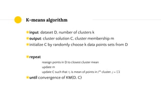 K-means algorithm
◉input: dataset D, number of clusters k
◉output: cluster solution C, cluster membership m
◉initialize C by randomly choose k data points sets from D
◉repeat
reasign points in D to closest cluster mean
update m
update C such that is mean of points in cluster,
◉until convergence of KM(D, C)
 