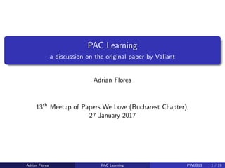 PAC Learning
a discussion on the original paper by Valiant
Adrian Florea
13th Meetup of Papers We Love (Bucharest Chapter),
27 January 2017
Adrian Florea PAC Learning PWLB13 1 / 19
 