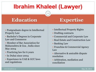 Education Expertise
 Postgraduate degree in Intellectual
Property Law
 Bachelor’s Degrees in Corporate
Law and Commerce
 Member of Bar Association for
Maharashtra & Goa , India since
May 2004
 Practicing law for 6 years
 In Dubai since 2004
 Experience in UAE & GCC laws
and regulations
 Intellectual Property Rights
 Drafting contracts
 Commercial and Corporate Law
 Real Estate and Construction Law
 Banking Law
 Franchise & Commercial Agency
Law
 Alternative & amicable dispute
resolution
 Arbitration, mediation and
conciliation
Ibrahim Khaleel (Lawyer)
May 28, 2014www.lawadvice.ae
10
 