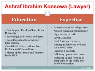 Education Expertise
 Law Degree, Faculty of Law, Tanta
University
 Practicing Law in Dubai and Egypt
 Legal Consultant by providing
legal opinion
Specialized in International law ,
Civil law and Criminal Law.
 Master of Real Estate and Property
law in UAE
• Extensive exposure to legal areas
• Advised clients on risk exposure
• Legal advise in UAE
• Egypt Litigation
• Draft & review contracts
• Writing & follow-up civil and
commercial cases
• Criminal & property
• Following up execution cases
• Following up and forming all
complaints in the Police and
Public Prosecution
Ashraf Ibrahim Konsowa (Lawyer)
May 28, 2014www.lawadvice.ae
11
 