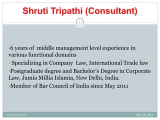 Shruti Tripathi (Consultant)
•6 years of middle management level experience in
various functional domains
• Specializing in Company Law, International Trade law
•Postgraduate degree and Bachelor’s Degree in Corporate
Law, Jamia Millia Islamia, New Delhi, India.
•Member of Bar Council of India since May 2011
May 28, 2014www.lawadvice.ae
12
 