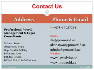Address Phone & Email
Professional World
Management & Legal
Consultants
Makateb Tower
Office# 805, 8th Flr
Opp. DNATA Building
Port Saeed Area
P.O. Box 185430
DUBAI, United Arab Emirates
P: +971 4 2957734
Emails:
ika@proworld.ae
akonsowa@proworld.ae
admin@proworld.ae
Websites:
www.lawadvice.ae
www.proworld.ae
Contact Us
May 28, 2014www.lawadvice.ae
13
 