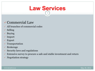 Law Services
Commercial Law
 All branches of commercial codes
 Selling
 Buying
 Import
 Export
 Transportation
 Brokerage
 Security laws and regulations
 Extensive survey to procure a safe and stable investment and return
 Negotiation strategy
May 28, 2014
5
www.lawadvice.ae
 
