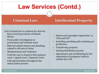 Criminal Law Intellectual Property
UAE criminal law is a federal law derived
from several provisions of Islamic
Sharia
• From police investigation to
prosecution and criminal court
• Bail and submit memos and pleadings
related to all sorts of crime
• Misdemeanors and violations
• Until the case is closed in first instance
court / appeal court / Supreme Court
• Full representation throughout the
entire justice process
 Patent and copyrights registration in
UAE and GCC
 Including searching and evaluating art
production
 Transferring property
 Darting distribution proxies
 Agreements and coordinating for the
registration of programs inside &
outside the UAE
Law Services (Contd.)
May 28, 2014www.lawadvice.ae
7
 
