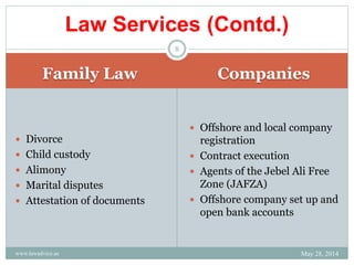 Family Law Companies
 Divorce
 Child custody
 Alimony
 Marital disputes
 Attestation of documents
 Offshore and local company
registration
 Contract execution
 Agents of the Jebel Ali Free
Zone (JAFZA)
 Offshore company set up and
open bank accounts
Law Services (Contd.)
May 28, 2014www.lawadvice.ae
8
 