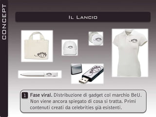 CONCEPT

Il Lancio

1 Fase viral. Distribuzione di gadget col marchio BeU.
Non viene ancora spiegato di cosa si tratta. Primi
contenuti creati da celebrities già esistenti.

 