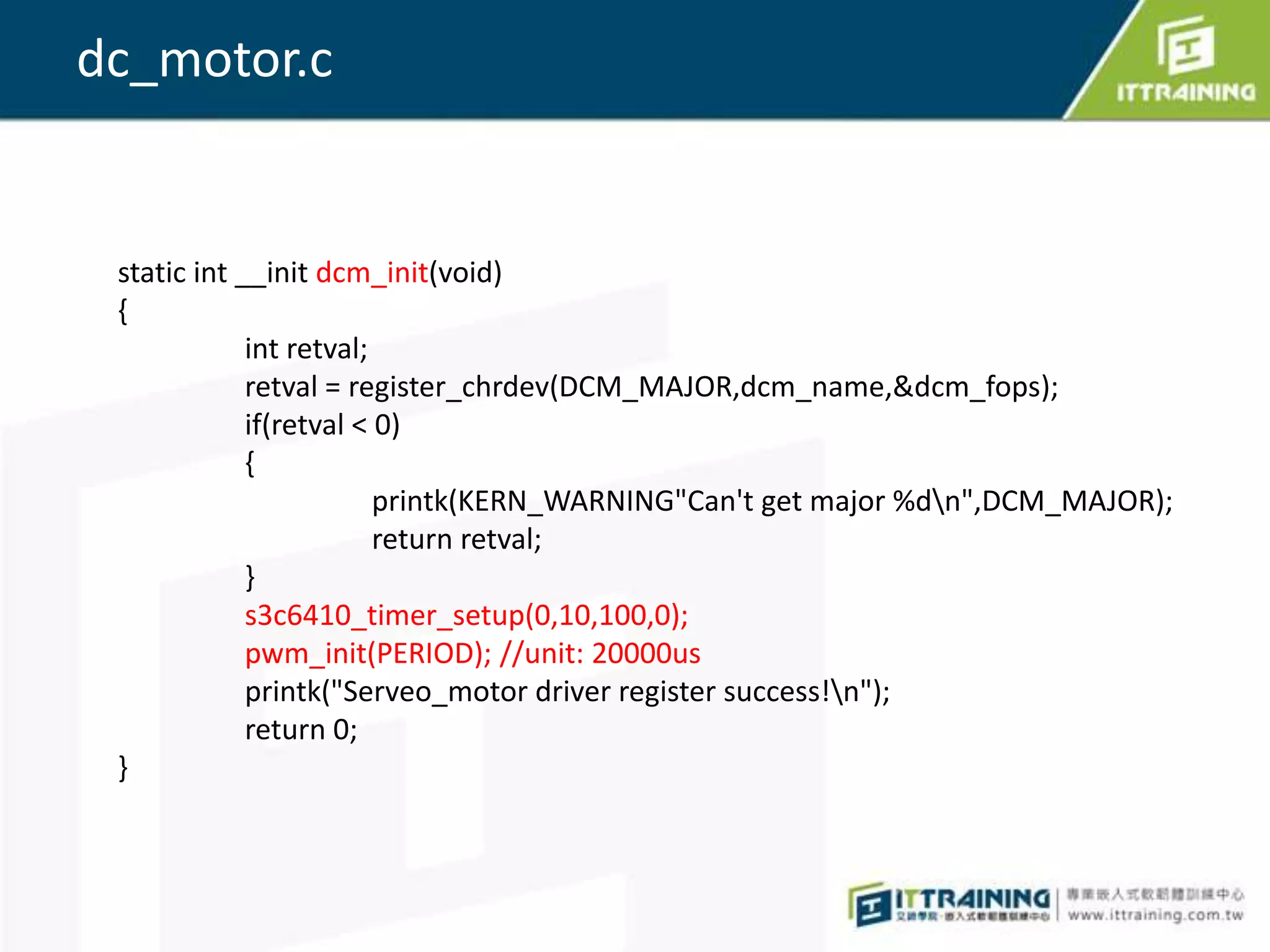 dc_motor.c


 static int __init dcm_init(void)
 {
             int retval;
             retval = register_chrdev(DCM_MAJOR,dcm_name,&dcm_fops);
             if(retval < 0)
             {
                         printk(KERN_WARNING"Can't get major %dn",DCM_MAJOR);
                         return retval;
             }
             s3c6410_timer_setup(0,10,100,0);
             pwm_init(PERIOD); //unit: 20000us
             printk("Serveo_motor driver register success!n");
             return 0;
 }
 