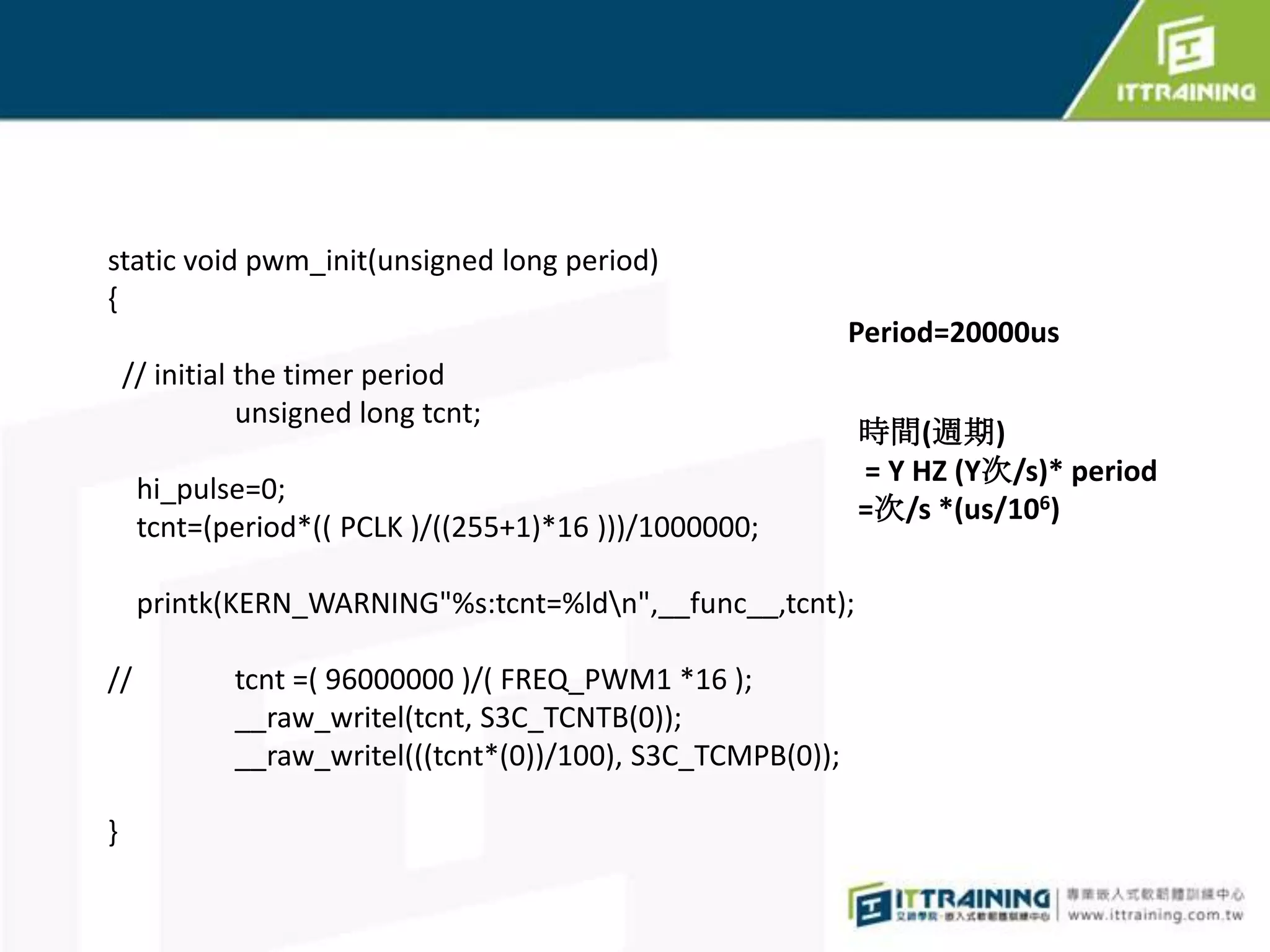 static void pwm_init(unsigned long period)
{
                                                             Period=20000us
    // initial the timer period
               unsigned long tcnt;
                                                             時間(週期)
                                                             = Y HZ (Y次/s)* period
     hi_pulse=0;
                                                             =次/s *(us/106)
     tcnt=(period*(( PCLK )/((255+1)*16 )))/1000000;

     printk(KERN_WARNING"%s:tcnt=%ldn",__func__,tcnt);

//           tcnt =( 96000000 )/( FREQ_PWM1 *16 );
             __raw_writel(tcnt, S3C_TCNTB(0));
             __raw_writel(((tcnt*(0))/100), S3C_TCMPB(0));

}
 
