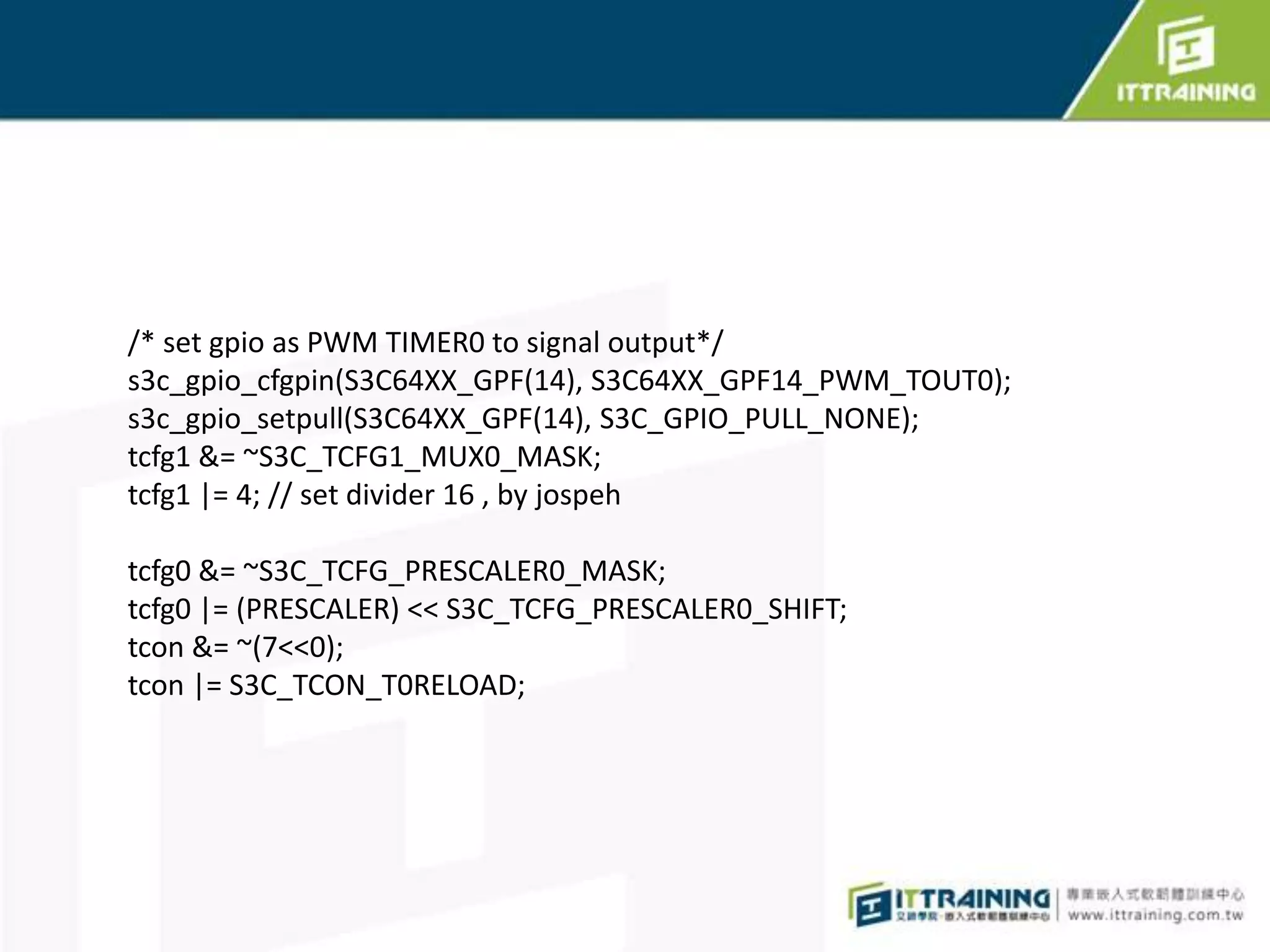 /* set gpio as PWM TIMER0 to signal output*/
s3c_gpio_cfgpin(S3C64XX_GPF(14), S3C64XX_GPF14_PWM_TOUT0);
s3c_gpio_setpull(S3C64XX_GPF(14), S3C_GPIO_PULL_NONE);
tcfg1 &= ~S3C_TCFG1_MUX0_MASK;
tcfg1 |= 4; // set divider 16 , by jospeh

tcfg0 &= ~S3C_TCFG_PRESCALER0_MASK;
tcfg0 |= (PRESCALER) << S3C_TCFG_PRESCALER0_SHIFT;
tcon &= ~(7<<0);
tcon |= S3C_TCON_T0RELOAD;
 