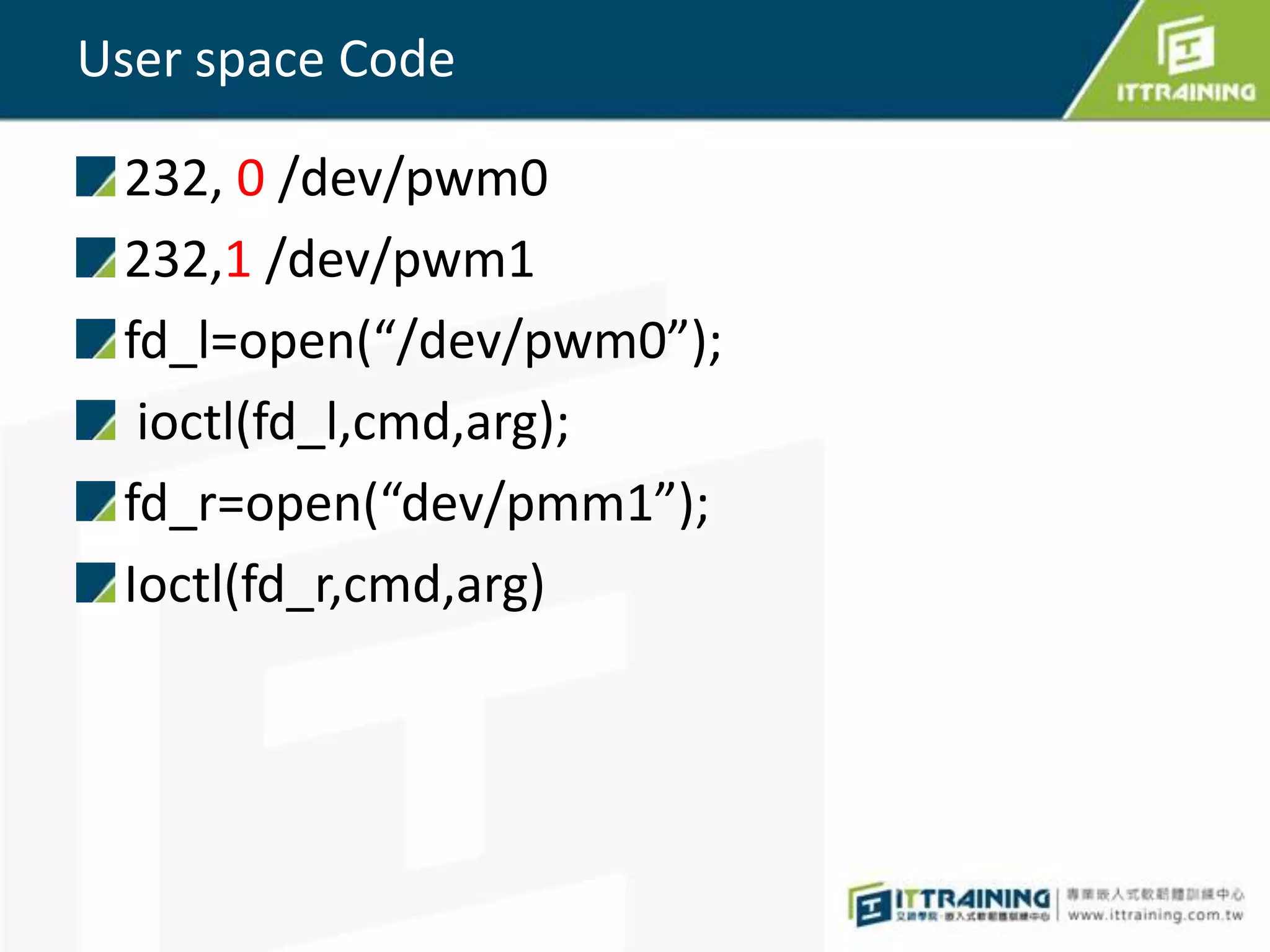 User space Code

 232, 0 /dev/pwm0
 232,1 /dev/pwm1
 fd_l=open(“/dev/pwm0”);
  ioctl(fd_l,cmd,arg);
 fd_r=open(“dev/pmm1”);
 Ioctl(fd_r,cmd,arg)
 