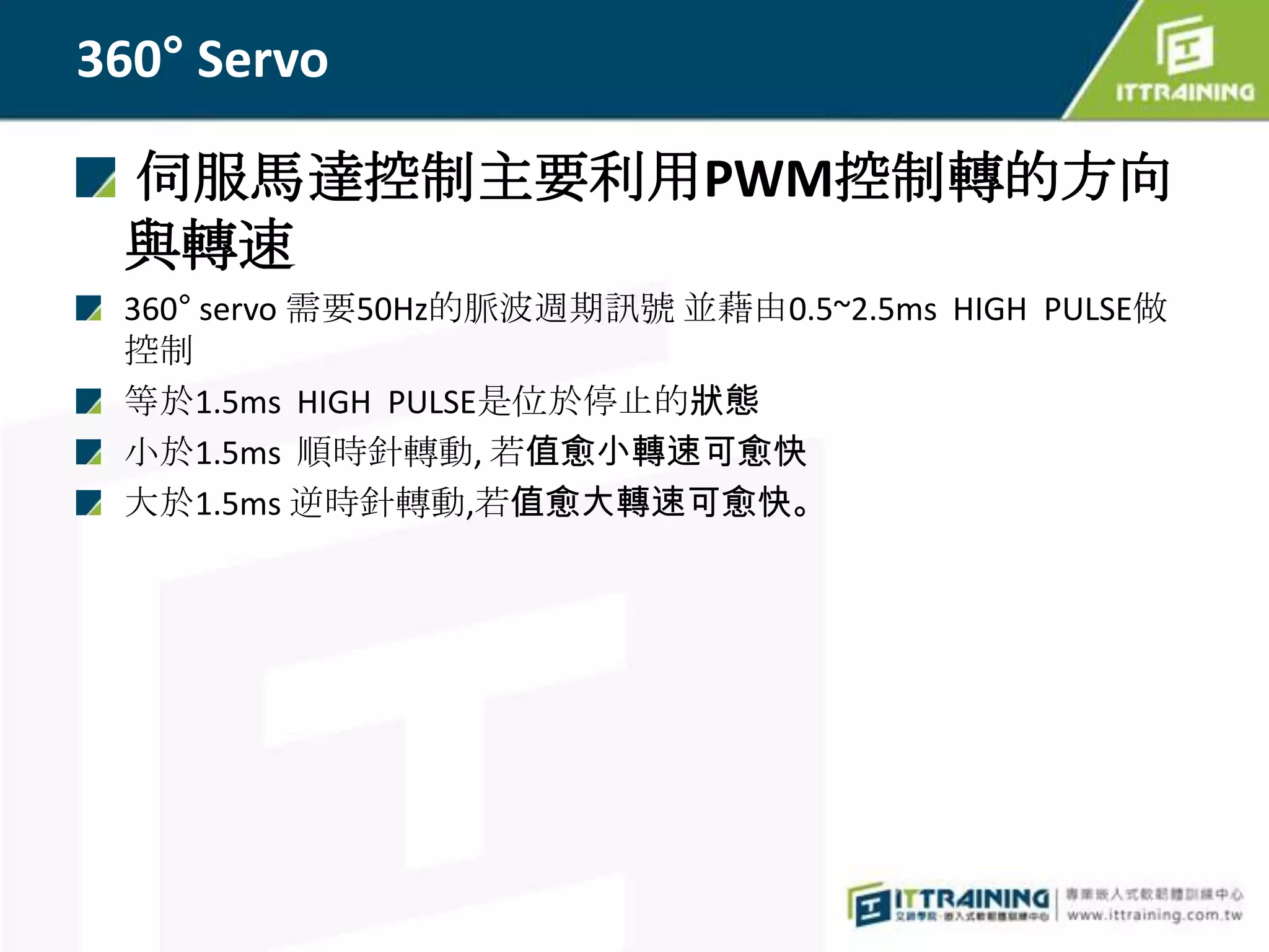 360° Servo

 伺服馬達控制主要利用PWM控制轉的方向
 與轉速
 360° servo 需要50Hz的脈波週期訊號 並藉由0.5~2.5ms HIGH PULSE做
 控制
 等於1.5ms HIGH PULSE是位於停止的狀態
 小於1.5ms 順時針轉動, 若值愈小轉速可愈快
 大於1.5ms 逆時針轉動,若值愈大轉速可愈快。
 