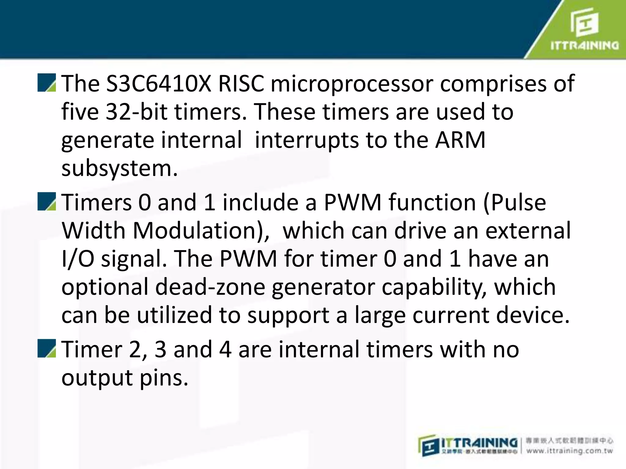 The S3C6410X RISC microprocessor comprises of
five 32-bit timers. These timers are used to
generate internal interrupts to the ARM
subsystem.
Timers 0 and 1 include a PWM function (Pulse
Width Modulation), which can drive an external
I/O signal. The PWM for timer 0 and 1 have an
optional dead-zone generator capability, which
can be utilized to support a large current device.
Timer 2, 3 and 4 are internal timers with no
output pins.
 