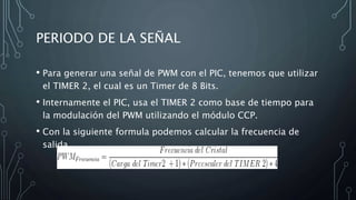 PERIODO DE LA SEÑAL
• Para generar una señal de PWM con el PIC, tenemos que utilizar
el TIMER 2, el cual es un Timer de 8 Bits.
• Internamente el PIC, usa el TIMER 2 como base de tiempo para
la modulación del PWM utilizando el módulo CCP.
• Con la siguiente formula podemos calcular la frecuencia de
salida
 