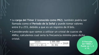 • La carga del Timer 2 (conocido como PR2), también podría ser
llamada como el Periodo de la Señal y puede tomar valores
entre 0 y 255, debido a que es un registro de 8 bits.
• Considerando que vamos a utilizar un cristal de cuarzo de
4Mhz, calculemos cual seria la frecuencia mínima para dicho
cristal.
El Prescaler
del TIMER 2
Puede ser 1, 4
o 16.
 
