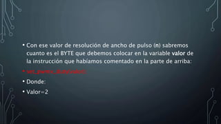 • Con ese valor de resolución de ancho de pulso (n) sabremos
cuanto es el BYTE que debemos colocar en la variable valor de
la instrucción que habíamos comentado en la parte de arriba:
• set_pwmx_duty(valor);
• Donde:
• Valor=2
 