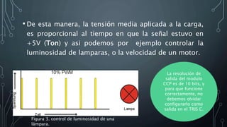 • De esta manera, la tensión media aplicada a la carga,
es proporcional al tiempo en que la señal estuvo en
+5V (Ton) y asi podemos por ejemplo controlar la
luminosidad de lamparas, o la velocidad de un motor.
La resolución de
salida del modulo
CCP es de 10 bits, y
para que funcione
correctamente, no
debemos olvidar
configurarlo como
salida en el TRIS C.
Figura 3. control de luminosidad de una
lámpara.
 