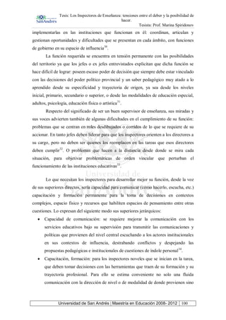 Tesis: Los Inspectores de Enseñanza: tensiones entre el deber y la posibilidad de
hacer.
Tesista: Prof. Marina Spiridonov
Universidad de San Andrés | Maestría en Educación 2008- 2012 100
implementarlas en las instituciones que funcionan en él: coordinan, articulan y
gestionan oportunidades y dificultades que se presentan en cada ámbito, con funciones
de gobierno en su espacio de influencia30
.
La función requerida se encuentra en tensión permanente con las posibilidades
del territorio ya que los jefes o ex jefes entrevistados explicitan que dicha función se
hace difícil de lograr: poseen escaso poder de decisión que siempre debe estar vinculado
con las decisiones del poder político provincial y un saber pedagógico muy atado a lo
aprendido desde su especificidad y trayectoria de origen, ya sea desde los niveles
inicial, primario, secundario o superior, o desde las modalidades de educación especial,
adultos, psicología, educación física o artística31
.
Respecto del significado de ser un buen supervisor de enseñanza, sus miradas y
sus voces advierten también de algunas dificultades en el cumplimiento de su función:
problemas que se centran en roles desdibujados o corridos de lo que se requiere de su
accionar. En tanto jefes deben liderar para que los inspectores orienten a los directores a
su cargo, pero no deben ser quienes los reemplacen en las tareas que esos directores
deben cumplir32
. O problemas que hacen a la distancia desde donde se mira cada
situación, para objetivar problemáticas de orden vincular que perturban el
funcionamiento de las instituciones educativas33
.
Lo que necesitan los inspectores para desarrollar mejor su función, desde la voz
de sus superiores directos, sería capacidad para comunicar (cómo hacerlo, escucha, etc.)
capacitación y formación permanente para la toma de decisiones en contextos
complejos, espacio físico y recursos que habiliten espacios de pensamiento entre otras
cuestiones. Lo expresan del siguiente modo sus superiores jerárquicos:
Capacidad de comunicación: se requiere mejorar la comunicación con los
servicios educativos bajo su supervisión para transmitir las comunicaciones y
políticas que provienen del nivel central escuchando a los actores institucionales
en sus contextos de influencia, destrabando conflictos y despejando las
propuestas pedagógicas e institucionales de cuestiones de índole personal34
.
Capacitación, formación: para los inspectores noveles que se inician en la tarea,
que deben tomar decisiones con las herramientas que traen de su formación y su
trayectoria profesional. Para ello se estima conveniente no solo una fluida
comunicación con la dirección de nivel o de modalidad de donde provienen sino
 