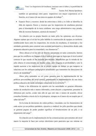 Tesis: Los Inspectores de Enseñanza: tensiones entre el deber y la posibilidad de
hacer.
Tesista: Prof. Marina Spiridonov
Universidad de San Andrés | Maestría en Educación 2008- 2012 101
también un aprendizaje entre pares: inspectores con mayor experiencia en la
función, en el marco de una tarea en equipos de trabajo35
.
Espacio físico y recursos: desde las entrevistas a Jefes y ex Jefes se identifica la
falta de espacios físicos y recursos que los inspectores de enseñanza precisan
para el desempeño de la tarea cotidiana: una carga administrativa muy pesada,
falta de recursos humanos, carencia de insumos36
.
En relación con su propia función en tanto jefes las opiniones son diversas.
Algunos opinan que el rol de los jefes habilita la construcción de equipos en territorio
estableciendo lazos entre los inspectores, los niveles de enseñanza, el municipio y las
entidades gremiales para construir una sociedad participativa y democrática desde cada
propuesta educativa para la comunidad y sus alumnos/as37
.
Otros ubican el rol de Jefe de Distrito únicamente en tanto contención, barrera
para que los conflictos no lleguen al nivel central, pero que no logra que el nivel central
conozca lo que sucede en las escuelas provinciales. Manifiestan que la mirada de los
jefes abarca el conocimiento de muchas cosas, pero ninguna en profundidad y esto le
impide asesorar a los inspectores de su propio equipo de trabajo ya que tampoco se
relaciona con los enfoques pedagógicos actualizados que transmiten las direcciones de
nivel o de modalidad38
.
Otros jefes entienden su rol como garantía para la implementación de las
políticas provenientes del nivel central, garantizando la implementación de una única
política educativa de modo estratégico situacional en su territorio39
.
Frente a las diferencias de opinión con las autoridades se generan diferentes
modos de resolución más o menos informales, como discutir y argumentar, presentar la
diferencia por escrito, avalar más allá de que esté más o menos de acuerdo, elevar
consultas formales a través de la vía jerárquica, siempre en el marco de un respeto por el
saber del otro40
.
En la toma de decisiones de orden político, vinculadas con los lineamientos de
cada sector ya sea político partidario, ejecutivo o sindical, los jefes perciben que donde
se generan pugnas de poder pueden significar el fortalecimiento de un jefe, o su
alejamiento del cargo41
.
En relación con la implementación de las comunicaciones provenientes del nivel
macro la mayoría lo hace por correo electrónico pero pareciera que ese sistema no
 