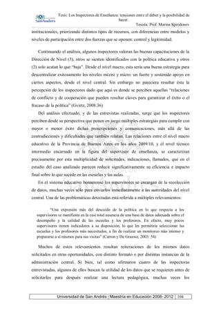 Tesis: Los Inspectores de Enseñanza: tensiones entre el deber y la posibilidad de
hacer.
Tesista: Prof. Marina Spiridonov
Universidad de San Andrés | Maestría en Educación 2008- 2012 104
institucionales, priorizando distintos tipos de recursos, con diferencias entre modelos y
niveles de participación entre dos fuerzas que se oponen: control y legitimidad.
Continuando el análisis, algunos inspectores valoran las buenas capacitaciones de la
Dirección de Nivel (3), otros se sienten identificados con la política educativa y otros
(2) solo acatan lo que “baja”. Desde el nivel macro, esta sería una buena estrategia para
descentralizar exitosamente los niveles mezzo y micro: un fuerte y sostenido apoyo en
ciertos aspectos, desde el nivel central. Sin embargo no pareciera resultar ésta la
percepción de los inspectores dado que aquí es donde se perciben aquellas “relaciones
de conflicto y de cooperación que pueden resultar claves para garantizar el éxito o el
fracaso de la política” (Gvirtz, 2008:36)
Del análisis efectuado, y de las entrevistas realizadas, surge que los inspectores
perciben desde su perspectiva que ponen en juego múltiples estrategias para cumplir con
mayor o menor éxito dichas prescripciones y comunicaciones, más allá de las
contradicciones y dificultades que también relatan. Las relaciones entre el nivel macro
educativo de la Provincia de Buenos Aires en los años 2009/10, y el nivel técnico
intermedio encarnado en la figura del supervisor de enseñanza, se caracterizan
precisamente por esta multiplicidad de solicitudes, indicaciones, llamados, que en el
estudio del caso analizado parecen reducir significativamente su eficiencia e impacto
final sobre lo que sucede en las escuelas y las aulas.
En el sistema educativo bonaerense los supervisores se encargan de la recolección
de datos, muchas veces sólo para enviarlos inmediatamente a las autoridades del nivel
central. Una de las problemáticas detectadas está referida a múltiples relevamientos:
“Una expresión más del descuido de la política en lo que respecta a los
supervisores se manifiesta en la casi total ausencia de una base de datos adecuada sobre el
desempeño y la calidad de las escuelas y los profesores. En efecto, muy pocos
supervisores tienen indicadores a su disposición, lo que les permitiría seleccionar las
escuelas y los profesores más necesitados, a fin de realizar un monitoreo más intenso y
prepararse a sí mismos para sus visitas” (Carron y De Grauwe, 2003: 54)
Muchos de estos relevamientos resultan reiteraciones de los mismos datos
solicitados en otras oportunidades, con distinto formato o por distintas instancias de la
administración central. Si bien, tal como afirmaron cuatro de las inspectoras
entrevistadas, algunos de ellos buscan la utilidad de los datos que se requieren antes de
solicitarlos para después realizar una lectura pedagógica, muchas veces los
 