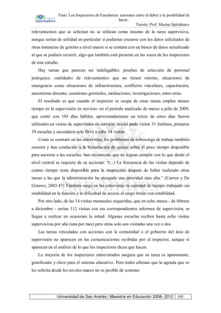 Tesis: Los Inspectores de Enseñanza: tensiones entre el deber y la posibilidad de
hacer.
Tesista: Prof. Marina Spiridonov
Universidad de San Andrés | Maestría en Educación 2008- 2012 105
relevamientos que se solicitan no se utilizan como insumo de la tarea supervisiva,
aunque serían de utilidad en particular si pudieran cruzarse con los datos solicitados de
otras instancias de gestión a nivel macro si se contara con un banco de datos actualizado
al que se pudiera recurrir, algo que también está presente en las voces de los inspectores
de este estudio.
Hay tareas que parecen ser indelegables: pruebas de selección de personal
jerárquico, cantidades de relevamientos que no tienen retorno, situaciones de
emergencia como situaciones de infraestructura, conflictos vinculares, capacitación,
ausentismo docente, cuestiones gremiales, mediaciones, investigaciones, entre otras.
El resultado es que cuando el inspector se ocupa de estas tareas emplea menos
tiempo en la supervisión en servicio: en el período analizado de marzo a julio de 2009,
que contó con 103 días hábiles, aproximadamente un tercio de estos días fueron
utilizados en visitas de supervisión en servicio: inicial pudo visitar 31 Jardines, primaria
39 escuelas y secundaria solo llevó a cabo 14 visitas.
Como se constató en las entrevistas, los problemas de sobrecarga de trabajo también
ocurren y han conducido a la formulación de quejas sobre el poco tiempo disponible
para asesorar a las escuelas: han reconocido que no logran cumplir con lo que desde el
nivel central se requiere de su accionar. “(...) La frecuencia de las visitas depende de
cuánto tiempo resta disponible para la inspección después de haber realizado otras
tareas a las que la administración ha otorgado una prioridad más alta.” (Carron y De
Grauwe, 2003:47) También surge en las entrevistas la cantidad de tiempo trabajado sin
estabilidad en la función y la dificultad de acceso al cargo titular con estabilidad.
Por otro lado, de las 14 visitas mensuales requeridas, que en ocho meses - de febrero
a diciembre - serían 112 visitas con sus correspondientes informes de supervisión, se
llegan a realizar en ocasiones la mitad. Algunas escuelas reciben hasta ocho visitas
supervisivas por año (una por mes) pero otras solo son visitadas una vez o dos.
Las tareas vinculadas con acciones con la comunidad o el gobierno del área de
supervisión no aparecen en las comunicaciones recibidas por el inspector, aunque sí
aparecen en el análisis de lo que los inspectores dicen que hacen.
La mayoría de los inspectores entrevistados asegura que su tarea es apasionante,
gratificante y clave para el sistema educativo. Pero todos afirman que la agenda que se
les solicita desde los niveles macro no es posible de sostener.
 