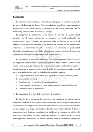 Tesis: Los Inspectores de Enseñanza: tensiones entre el deber y la posibilidad de
hacer.
Tesista: Prof. Marina Spiridonov
Universidad de San Andrés | Maestría en Educación 2008- 2012 106
Conclusiones
En este estudio hemos indagado sobre la tarea del inspector de enseñanza y el modo
en que, en la Provincia de Buenos Aires, se relacionan con el nivel macro educativo
implementando sus requerimientos y demandas en el marco establecido por la
normativa y las necesidades del territorio a su cargo.
Se compararon las definiciones de la función de inspector de gestión estatal
presentes en el marco institucional y normativo provincial explorando las
comunicaciones que el inspector de enseñanza recibe de los niveles macro en el
territorio en el que debe intervenir, y se pusieron en relación con las regulaciones
analizadas. La información recogida se contrastó con entrevistas en profundidad
efectuadas a inspectores en actividad y jubilados que en algún momento de su carrera
trabajaron en el mismo Distrito de la provincia de Buenos Aires.
En este capítulo se presentan los hallazgos referidos a la organización de la tarea de
los inspectores de enseñanza de la provincia de Buenos Aires. También se aborda cómo
son las características del interjuego del Inspector de Enseñanza en la implementación y
cumplimiento de la norma a los efectos de describir las tensiones encontradas entre el
deber y la posibilidad de hacer, en función de los siguientes aspectos:
a. Cumplimiento de las indicaciones de la superioridad: control, conflicto y poder
b. Lo deseable y lo posible
c. Entre la norma y el intersticio: la toma de decisiones
d. Límites y espacios de construcción de poder para mejorar la calidad educativa
e. Gobierno del área de supervisión
1. La organización de la tarea de los inspectores de enseñanza
En función de la normativa, los inspectores de enseñanza son quienes deben
desarrollar funciones de enlace entre los niveles micro y macro de la política educativa
del sistema educativo provincial, funciones administrativas que hacen al conocimiento
de las escuelas a su cargo (relevamientos de datos que permiten efectuar lecturas y
evaluar procesos), funciones pedagógicas que incidan en la mejora de las prácticas de
enseñanza en las instituciones que supervisan, funciones de control que les permiten
evaluar procesos, rendimiento del personal docente, controlar desempeños, asegurar la
 