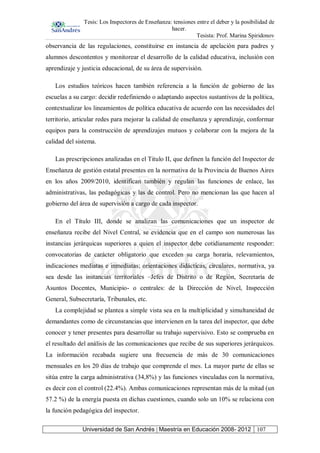 Tesis: Los Inspectores de Enseñanza: tensiones entre el deber y la posibilidad de
hacer.
Tesista: Prof. Marina Spiridonov
Universidad de San Andrés | Maestría en Educación 2008- 2012 107
observancia de las regulaciones, constituirse en instancia de apelación para padres y
alumnos descontentos y monitorear el desarrollo de la calidad educativa, inclusión con
aprendizaje y justicia educacional, de su área de supervisión.
Los estudios teóricos hacen también referencia a la función de gobierno de las
escuelas a su cargo: decidir redefiniendo o adaptando aspectos sustantivos de la política,
contextualizar los lineamientos de política educativa de acuerdo con las necesidades del
territorio, articular redes para mejorar la calidad de enseñanza y aprendizaje, conformar
equipos para la construcción de aprendizajes mutuos y colaborar con la mejora de la
calidad del sistema.
Las prescripciones analizadas en el Titulo II, que definen la función del Inspector de
Enseñanza de gestión estatal presentes en la normativa de la Provincia de Buenos Aires
en los años 2009/2010, identifican también y regulan las funciones de enlace, las
administrativas, las pedagógicas y las de control. Pero no mencionan las que hacen al
gobierno del área de supervisión a cargo de cada inspector.
En el Título III, donde se analizan las comunicaciones que un inspector de
enseñanza recibe del Nivel Central, se evidencia que en el campo son numerosas las
instancias jerárquicas superiores a quien el inspector debe cotidianamente responder:
convocatorias de carácter obligatorio que exceden su carga horaria, relevamientos,
indicaciones mediatas e inmediatas; orientaciones didácticas, circulares, normativa, ya
sea desde las instancias territoriales –Jefes de Distrito o de Región, Secretaría de
Asuntos Docentes, Municipio- o centrales: de la Dirección de Nivel, Inspección
General, Subsecretaría, Tribunales, etc.
La complejidad se plantea a simple vista sea en la multiplicidad y simultaneidad de
demandantes como de circunstancias que intervienen en la tarea del inspector, que debe
conocer y tener presentes para desarrollar su trabajo supervisivo. Esto se comprueba en
el resultado del análisis de las comunicaciones que recibe de sus superiores jerárquicos.
La información recabada sugiere una frecuencia de más de 30 comunicaciones
mensuales en los 20 días de trabajo que comprende el mes. La mayor parte de ellas se
sitúa entre la carga administrativa (34,8%) y las funciones vinculadas con la normativa,
es decir con el control (22.4%). Ambas comunicaciones representan más de la mitad (un
57.2 %) de la energía puesta en dichas cuestiones, cuando solo un 10% se relaciona con
la función pedagógica del inspector.
 