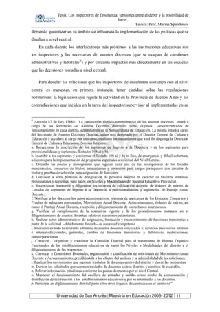 Tesis: Los Inspectores de Enseñanza: tensiones entre el deber y la posibilidad de
hacer.
Tesista: Prof. Marina Spiridonov
Universidad de San Andrés | Maestría en Educación 2008- 2012 11
debiendo garantizar en su ámbito de influencia la implementación de las políticas que se
diseñan a nivel central.
En cada distrito los interlocutores más próximos a las instituciones educativas son
los inspectores y las secretarías de asuntos docentes (que se ocupan de cuestiones
administrativas y laboralesII
) y por cercanía impactan más directamente en las escuelas
que las decisiones tomadas a nivel central.
Para develar las relaciones que los inspectores de enseñanza sostienen con el nivel
central es menester, en primera instancia, tener claridad sobre las regulaciones
normativas: la legislación que regula la actividad en la Provincia de Buenos Aires y las
contradicciones que inciden en la tarea del inspector/supervisor al implementarlas en su
II
Artículo 87 de Ley 13688: “La conducción técnico-administrativa de los asuntos docentes estará a
cargo de las Secretarías de Asuntos Docentes distritales como órganos desconcentrados de
funcionamiento en cada distrito, dependientes de la Subsecretaría de Educación. La misma estará a cargo
del Secretario de Asuntos Docentes Distrital, quien será designado por el Director General de Cultura y
Educación y accederá al cargo por concurso, mediante los mecanismos que a tal fin disponga la Dirección
General de Cultura y Educación. Son sus funciones:
a. Recepcionar la inscripción de los aspirantes de Ingreso a la Docencia y de los aspirantes para
provisionalidades y suplencias. Listados 108 a) y b).
b. Inscribir a los aspirantes y conformar el Listado 108 a) y b) in fine, de emergencia y difícil cobertura,
así como para la implementación de programas especiales a solicitud del Nivel Central.
c. Difundir las pautas y cronogramas que regulan cada una de las inscripciones de los listados
mencionados, concursos de títulos, antecedentes y oposición para cargos jerárquicos con carácter de
titular y pruebas de selección para asignación de funciones.
d. Convocar a actos públicos de designación de personal docente en carácter de titulares interinos,
provisionales y suplentes, para todos los Niveles y Modalidades del Sistema Educativo Provincial.
e. Recepcionar, intervenir y diligenciar los recursos de calificación docente, de órdenes de mérito, de
Listados de aspirantes de Ingreso a la Docencia, a provisionalidades y suplencias, de Puntaje Anual
Docente.
f. Notificar a los docentes los actos administrativos, nóminas de aspirantes de los Listados, Concursos y
Pruebas de selección convocados, Movimiento Anual Docente, Acrecentamiento, órdenes de mérito, así
como el Puntaje Anual Docente, recepción y diligenciamiento de los reclamos interpuestos.
g. Verificar el cumplimiento de la normativa vigente y de los procedimientos pautados, en el
diligenciamiento de asuntos docentes, relativos a acciones estatutarias.
h. Realizar actos administrativos de asignación, limitación y reconocimiento de funciones transitorias a
partir de la solicitud –debidamente fundada- de autoridad competente.
i. Intervenir en todo lo referente a trámite de asuntos docentes vinculados a: servicios provisorios internos
e interjurisdiccionales, permutas, cambio de funciones transitorias y definitivas, reubicaciones,
reincorporaciones.
j. Convocar, organizar y coordinar la Comisión Distrital para el tratamiento de Plantas Orgánico
Funcionales de los establecimientos educativos de todos los Niveles y Modalidades del distrito y el
diligenciamiento de las propuestas.
k. Convocar a Comisiones Distritales, organización y clasificación de solicitudes de Movimiento Anual
Docente y Acrecentamiento, presidiéndola a los efectos del análisis y la admisibilidad de las solicitudes.
l. Realizar los movimientos que suponen traslados de docentes dentro del distrito y elevar las propuestas.
m. Derivar las solicitudes que suponen traslados de docentes a otros distritos y cambios de escalafón.
n. Relevar información estadística conforme las pautas dispuestas por el nivel Central.
o. Mantener el funcionamiento del casillero de entradas y salidas como medio de comunicación y
distribución de información a los establecimientos educativos y por su intermedio a los docentes.
p. Participar en el planeamiento distrital junto a los otros órganos descentrados en el territorio.”
 