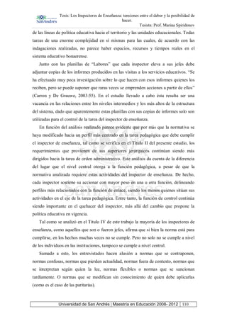 Tesis: Los Inspectores de Enseñanza: tensiones entre el deber y la posibilidad de
hacer.
Tesista: Prof. Marina Spiridonov
Universidad de San Andrés | Maestría en Educación 2008- 2012 110
de las líneas de política educativa hacia el territorio y las unidades educacionales. Todas
tareas de una enorme complejidad en sí mismas para las cuales, de acuerdo con las
indagaciones realizadas, no parece haber espacios, recursos y tiempos reales en el
sistema educativo bonaerense.
Junto con las planillas de “Labores” que cada inspector eleva a sus jefes debe
adjuntar copias de los informes producidos en las visitas a los servicios educativos. “Se
ha efectuado muy poca investigación sobre lo que hacen con esos informes quienes los
reciben, pero se puede suponer que raras veces se emprenden acciones a partir de ellos”
(Carron y De Grauwe, 2003:55). En el estudio llevado a cabo ésta resulta ser una
vacancia en las relaciones entre los niveles intermedios y los más altos de la estructura
del sistema, dado que aparentemente estas planillas con sus copias de informes solo son
utilizadas para el control de la tarea del inspector de enseñanza.
En función del análisis realizado parece evidente que por más que la normativa se
haya modificado hacia un perfil más centrado en la tarea pedagógica que debe cumplir
el inspector de enseñanza, tal como se verifica en el Titulo II del presente estudio, los
requerimientos que provienen de sus superiores jerárquicos continúan siendo más
dirigidos hacia la tarea de orden administrativo. Este análisis da cuenta de la diferencia
del lugar que el nivel central otorga a la función pedagógica, a pesar de que la
normativa analizada requiere estas actividades del inspector de enseñanza. De hecho,
cada inspector sostiene su accionar con mayor peso en una u otra función, delineando
perfiles más relacionados con la función de enlace, siendo los menos quienes sitúan sus
actividades en el eje de la tarea pedagógica. Entre tanto, la función de control continúa
siendo importante en el quehacer del inspector, más allá del cambio que propone la
política educativa en vigencia.
Tal como se analizó en el Título IV de este trabajo la mayoría de los inspectores de
enseñanza, como aquellos que son o fueron jefes, afirma que si bien la norma está para
cumplirse, en los hechos muchas veces no se cumple. Pero no solo no se cumple a nivel
de los individuos en las instituciones, tampoco se cumple a nivel central.
Sumado a esto, los entrevistados hacen alusión a normas que se contraponen,
normas confusas, normas que pierden actualidad, normas fuera de contexto, normas que
se interpretan según quien la lee, normas flexibles o normas que se sancionan
tardíamente. O normas que se modifican sin conocimiento de quien debe aplicarlas
(como es el caso de las paritarias).
 