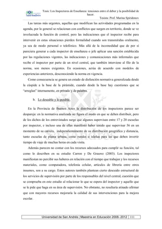Tesis: Los Inspectores de Enseñanza: tensiones entre el deber y la posibilidad de
hacer.
Tesista: Prof. Marina Spiridonov
Universidad de San Andrés | Maestría en Educación 2008- 2012 111
Las tareas más urgentes, aquellas que modifican las actividades programadas en la
agenda, por lo general se relacionan con conflictos que surgen en territorio, donde se ve
involucrada la función de control, pero las indicaciones que el inspector recibe para
intervenir en estas situaciones pierden formalidad cuando son transmitidas oralmente,
ya sea de modo personal o telefónico. Más allá de la incomodidad que de por sí
pareciera generar a cada inspector de enseñanza o jefe aplicar una sanción establecida
por las regulaciones vigentes, las indicaciones y comunicaciones más informales que
recibe el inspector por parte de un nivel central, que también interviene al filo de la
norma, son menos exigentes. En ocasiones, actúa de acuerdo con modelos de
experiencias anteriores, desconociendo la norma en vigencia.
Como consecuencia se genera un estado de disfunción normativa generalizada desde
la cúspide a la base de la pirámide, cuando desde la base hay cuestiones que se
“arreglan” internamente, en privado y de palabra.
b. Lo deseable y lo posible.
En la Provincia de Buenos Aires la distribución de los inspectores parece ser
despareja: en la normativa analizada no figura el modo en que se deben distribuir, pero
de los dichos de los entrevistados surge que algunos supervisan entre 17 y 20 escuelas
por inspector, e incluso una de ellas manifestó haber tenido que supervisar 56 en un
momento de su carrera, independientemente de su distribución geográfica y distancia,
tanto escuelas de planta urbana, como rurales o isleñas para las que deben invertir
tiempo de viaje de muchas horas en cada visita.
Además parecen no contar con los recursos adecuados para cumplir su función, tal
como lo describen en su estudio Carron y De Grauwe (2003). Los inspectores
manifiestan no percibir sus haberes en relación con el tiempo que trabajan y los recursos
materiales, como computadora, telefonía celular, artículos de librería entre otros
insumos, son a su cargo. Estos autores también plantean cierto descuido estructural de
los servicios de supervisión por parte de los responsables del nivel central, cuestión que
se comprueba en este estudio al relacionar lo que se espera del inspector y aquello que
se le pide que haga en su área de supervisión. No obstante, no resultaría atinado afirmar
que con mayores recursos mejoraría la calidad de sus intervenciones para la mejora
escolar.
 